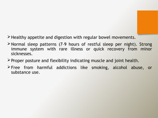 Healthy appetite and digestion with regular bowel movements.
Normal sleep patterns (7–9 hours of restful sleep per night). Strong
immune system with rare illness or quick recovery from minor
sicknesses.
Proper posture and flexibility indicating muscle and joint health.
Free from harmful addictions like smoking, alcohol abuse, or
substance use.
 