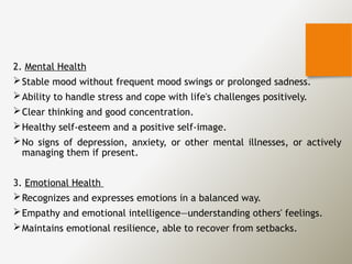 2. Mental Health
Stable mood without frequent mood swings or prolonged sadness.
Ability to handle stress and cope with life's challenges positively.
Clear thinking and good concentration.
Healthy self-esteem and a positive self-image.
No signs of depression, anxiety, or other mental illnesses, or actively
managing them if present.
3. Emotional Health
Recognizes and expresses emotions in a balanced way.
Empathy and emotional intelligence—understanding others' feelings.
Maintains emotional resilience, able to recover from setbacks.
 