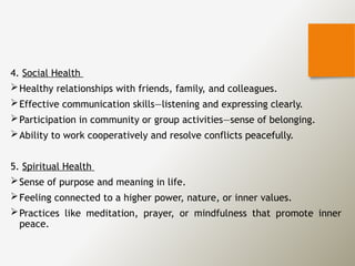 4. Social Health
Healthy relationships with friends, family, and colleagues.
Effective communication skills—listening and expressing clearly.
Participation in community or group activities—sense of belonging.
Ability to work cooperatively and resolve conflicts peacefully.
5. Spiritual Health
Sense of purpose and meaning in life.
Feeling connected to a higher power, nature, or inner values.
Practices like meditation, prayer, or mindfulness that promote inner
peace.
 