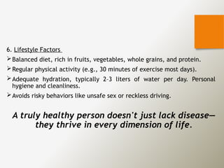 6. Lifestyle Factors
Balanced diet, rich in fruits, vegetables, whole grains, and protein.
Regular physical activity (e.g., 30 minutes of exercise most days).
Adequate hydration, typically 2–3 liters of water per day. Personal
hygiene and cleanliness.
Avoids risky behaviors like unsafe sex or reckless driving.
A truly healthy person doesn't just lack disease—
they thrive in every dimension of life.
 
