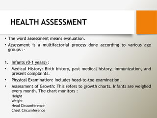 HEALTH ASSESSMENT
• The word assessment means evaluation.
• Assessment is a multifactorial process done according to various age
groups :-
1. Infants (0–1 years) :
• Medical History: Birth history, past medical history, immunization, and
present complaints.
• Physical Examination: Includes head-to-toe examination.
• Assessment of Growth: This refers to growth charts. Infants are weighed
every month. The chart monitors :
Height
Weight
Head Circumference
Chest Circumference
 