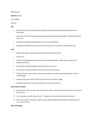 Buffalo hump
Kyphosis posture
Limited ROM
Dizziness
Skin
• Observe the skin and related structures during the General Survey and throughout the rest of your
examination.
• The entire skin surface should be inspected in good light, preferably natural light or artificial light that be
similar to it.
• Correlate your findings with observations of the mucous membranes.
• Diseases may manifest themselves in both areas, and both are necessary for assessing skin color.
Color
• Patients may notice a change in their skin color before the clinician does.
• Ask about it.
• Look for increased pigmentation (brownness), loss of pigmentation, redness, pallor, cyanosis, and
yellowing of the skin.
• The red color of oxyheamoglobin and the pallor due to a lack of it
• Central cyanosis is best identified in the lips, oral mucosa, and tongue.
• The lips, however, may turn blue in the cold, and melanin in the lips may replicate cyanosis in darker-
skinned people.
• Cyanosis of the nails, hands, and feet may be central or peripheral in origin.
• Peripheral cyanosis may be caused by anxiety or a cold examining room.
Normal Documentation
 Skin: wheatish, warm, smooth, moist, and intact. No lesions, hypo / hyper pigmented areas, few moles on
face and arms
 Hair: Long, black, smooth, shiny, thin and straight hair, free of dandruff, and any infestations
 Nails: Clean, white, trimmed nails, slightly curved, angle 160 degrees, pink nails beds, capillary refill <3
sec, no trauma lesions
Abnormal findings
 