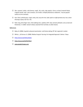  Skin: cyanotic / pallor, cold clammy, rough , dry, scaly, a big papule, >2cms, on back, brownish black,
irregular border, with color variation, non tender, multiple petechiae on abdomen, maculo papular
rashes on arms and back.
 Hair: Short, whitish grey, rough, sticky, dull, very thin hair, bald patch on right parietal area, has a clean
dressing in place, hair has nits.
 Nails: long, dirty finger nails, mild clubbing seen, capillary refill slow, toenails yellowish, very curved and
thickened, rt. middle toenail is black, loosened from nail bed, no other lesions.
References
 Bates, B. (2006). A guide to physical examination and history taking. (8th
ed). Lippincott: London
 White, L., & Duncan, G. (2000). Medical Surgical Nursing: An Integrated Approach. Delmar: Tokyo.
 https://youtu.be/CbXLyUdjsdo
 https://youtu.be/OxPlCkTKhzY
 www.google/images.com
 