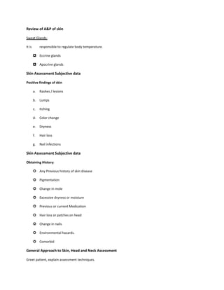 Review of A&P of skin
Sweat Glands:
It is responsible to regulate body temperature.
 Eccrine glands
 Apocrine glands
Skin Assessment Subjective data
Positive findings of skin
a. Rashes / lesions
b. Lumps
c. Itching
d. Color change
e. Dryness
f. Hair loss
g. Nail infections
Skin Assessment Subjective data
Obtaining History:
 Any Previous history of skin disease
 Pigmentation
 Change in mole
 Excessive dryness or moisture
 Previous or current Medication
 Hair loss or patches on head
 Change in nails
 Environmental hazards.
 Comorbid
General Approach to Skin, Head and Neck Assessment
Greet patient, explain assessment techniques.
 