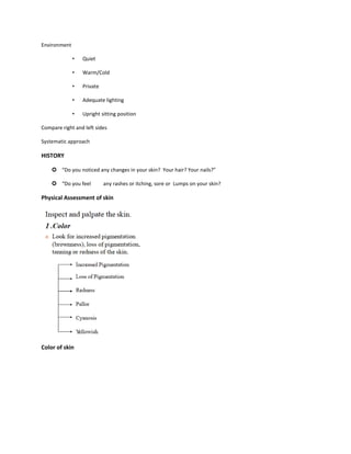 Environment
• Quiet
• Warm/Cold
• Private
• Adequate lighting
• Upright sitting position
Compare right and left sides
Systematic approach
HISTORY
 “Do you noticed any changes in your skin? Your hair? Your nails?”
 “Do you feel any rashes or itching, sore or Lumps on your skin?
Physical Assessment of skin
Color of skin
 