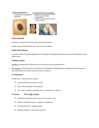 2.Blue (cyanosis)
Peripheral: anxiety and cold: observed in extremities and Nail
Central: lung and heart diseases (nails, lips, mucus membrane.
3.Red color Erythema
Increased visibility of oxyheamoglobin because of dilation of superficial blood vessels e.g. Fever, blushing and local
inflammation.
4.Yellow Jaundice
Jaundice: increased level of bilirubin; first in sclera then mucus membrane & skin
Carotenemia: increased level of carotenoids due to myxedema, hypopituitarism and diabetes observed on palm,
sole and face does not involve sclera and mucus membrane
2. Temperature
Temperature – warm, hot, cold, clammy
 Check symmetry from dorsum of hand
 Cool - shock, frostbite, arterial disease
 Hot – fever, sunstroke, hyperthyroidism, inflammation / infection
3. Texture - Fine, rough, smooth
 Check areas exposed to pressure & friction, palms & soles
 Check for thickness, fineness, roughness, smoothness
 Dry rough flaky skin – Hypothyroidism
 Excessive scaliness – silvery shiny, psoriasis
 