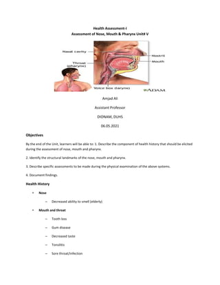Health Assessment-I
Assessment of Nose, Mouth & Pharynx Unit# V
Amjad Ali
Assistant Professor
DIONAM, DUHS
06.05.2021
Objectives
By the end of the Unit, learners will be able to: 1. Describe the component of health history that should be elicited
during the assessment of nose, mouth and pharynx.
2. Identify the structural landmarks of the nose, mouth and pharynx.
3. Describe specific assessments to be made during the physical examination of the above systems.
4. Document findings.
Health History
• Nose
– Decreased ability to smell (elderly)
• Mouth and throat
– Tooth loss
– Gum disease
– Decreased taste
– Tonsilitis
– Sore throat/infection
 