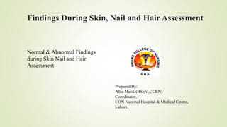 Findings During Skin, Nail and Hair Assessment
Prepared By:
Afza Malik (BScN ,CCRN)
Coordinator,
CON National Hospital & Medical Centre,
Lahore.
Normal & Abnormal Findings
during Skin Nail and Hair
Assessment
 