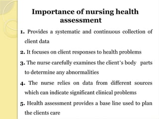 1. Provides a systematic and continuous collection of
client data
2. It focuses on client responses to health problems
3. The nurse carefully examines the client’s body parts
to determine any abnormalities
4. The nurse relies on data from different sources
which can indicate significant clinical problems
5. Health assessment provides a base line used to plan
the clients care
Importance of nursing health
assessment
 