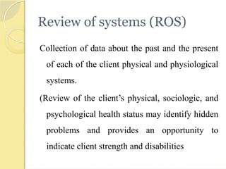 Review of systems (ROS)
Collection of data about the past and the present
of each of the client physical and physiological
systems.
(Review of the client’s physical, sociologic, and
psychological health status may identify hidden
problems and provides an opportunity to
indicate client strength and disabilities
 