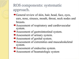 ROS components: systematic
approach.
General review of skin, hair, head, face, eyes,
ears, nose, sinuses, mouth, throat, neck nodes and
breasts.
Assessment of respiratory and cardiovascular
system.
Assessment of gastrointestinal system.
Assessment of urinary system.
Assessment of genital system.
Assessment of extremities and musculoskeletal
system.
Assessment of endocrine system.
Assessment of heamatologic system
 