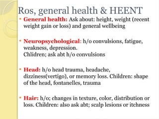 Ros, general health & HEENT
 General health: Ask about: height, weight (recent
weight gain or loss) and general wellbeing
 Neuropsychological: h/o convulsions, fatigue,
weakness, depression.
Chlidren; ask abt h/o convulsions
 Head: h/o head trauma, headache,
dizziness(vertigo), or memory loss. Children: shape
of the head, fontanelles, trauma
 Hair: h/o; changes in texture, color, distribution or
loss. Children: also ask abt; scalp lesions or itchness
 