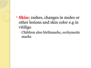  Skin; rashes, changes in moles or
other lesions and skin color e.g in
vitiligo
◦ Children also birthmarks, ecchymotic
marks
 