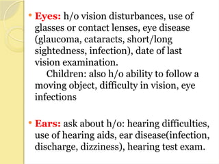 Eyes: h/o vision disturbances, use of
glasses or contact lenses, eye disease
(glaucoma, cataracts, short/long
sightedness, infection), date of last
vision examination.
Children: also h/o ability to follow a
moving object, difficulty in vision, eye
infections
 Ears: ask about h/o: hearing difficulties,
use of hearing aids, ear disease(infection,
discharge, dizziness), hearing test exam.
 