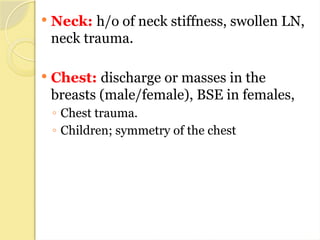  Neck: h/o of neck stiffness, swollen LN,
neck trauma.
 Chest: discharge or masses in the
breasts (male/female), BSE in females,
◦ Chest trauma.
◦ Children; symmetry of the chest
 
