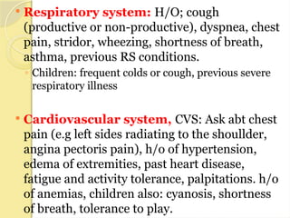  Respiratory system: H/O; cough
(productive or non-productive), dyspnea, chest
pain, stridor, wheezing, shortness of breath,
asthma, previous RS conditions.
◦ Children: frequent colds or cough, previous severe
respiratory illness
 Cardiovascular system, CVS: Ask abt chest
pain (e.g left sides radiating to the shoullder,
angina pectoris pain), h/o of hypertension,
edema of extremities, past heart disease,
fatigue and activity tolerance, palpitations. h/o
of anemias, children also: cyanosis, shortness
of breath, tolerance to play.
 