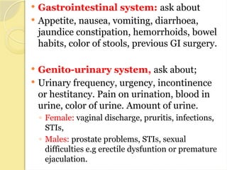  Gastrointestinal system: ask about
 Appetite, nausea, vomiting, diarrhoea,
jaundice constipation, hemorrhoids, bowel
habits, color of stools, previous GI surgery.
 Genito-urinary system, ask about;
 Urinary frequency, urgency, incontinence
or hestitancy. Pain on urination, blood in
urine, color of urine. Amount of urine.
◦ Female: vaginal discharge, pruritis, infections,
STIs,
◦ Males: prostate problems, STIs, sexual
difficulties e.g erectile dysfuntion or premature
ejaculation.
 