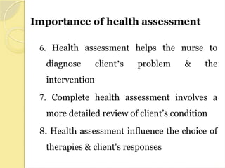 Importance of health assessment
6. Health assessment helps the nurse to
diagnose client’s problem & the
intervention
7. Complete health assessment involves a
more detailed review of client’s condition
8. Health assessment influence the choice of
therapies & client's responses
 