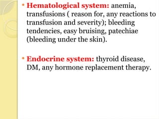  Hematological system: anemia,
transfusions ( reason for, any reactions to
transfusion and severity); bleeding
tendencies, easy bruising, patechiae
(bleeding under the skin).
 Endocrine system: thyroid disease,
DM, any hormone replacement therapy.
 