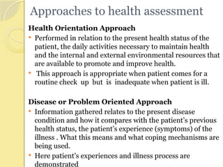 Approaches to health assessment
Health Orientation Approach
 Performed in relation to the present health status of the
patient, the daily activities necessary to maintain health
and the internal and external environmental resources that
are available to promote and improve health.
 This approach is appropriate when patient comes for a
routine check up but is inadequate when patient is ill.
Disease or Problem Oriented Approach
 Information gathered relates to the present disease
condition and how it compares with the patient’s previous
health status, the patient’s experience (symptoms) of the
illness . What this means and what coping mechanisms are
being used.
 Here patient’s experiences and illness process are
demonstrated
 