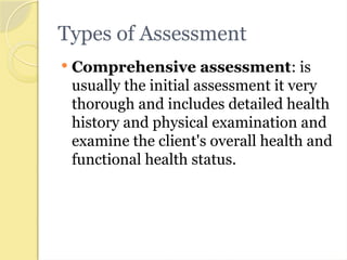 Types of Assessment
 Comprehensive assessment: is
usually the initial assessment it very
thorough and includes detailed health
history and physical examination and
examine the client's overall health and
functional health status.
 