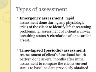 Types of assessment
 Emergency assessment: rapid
assessment done during any physiologic
crisis of the client to identify life threatening
problems. .g. assessment of a client’s airway,
breathing status & circulation after a cardiac
arrest.
 Time-lapsed (periodic) assessment:
reassessment of client’s functional health
pattern done several months after initial
assessment to compare the clients current
status to baseline data previously obtained.
 