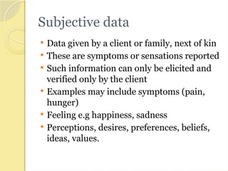 Subjective data
 Data given by a client or family, next of kin
 These are symptoms or sensations reported
 Such information can only be elicited and
verified only by the client
 Examples may include symptoms (pain,
hunger)
 Feeling e.g happiness, sadness
 Perceptions, desires, preferences, beliefs,
ideas, values.
 