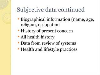 Subjective data continued
 Biographical information (name, age,
religion, occupation
 History of present concern
 All health history
 Data from review of systems
 Health and lifestyle practices
 