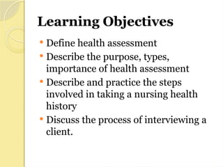 Learning Objectives
 Define health assessment
 Describe the purpose, types,
importance of health assessment
 Describe and practice the steps
involved in taking a nursing health
history
 Discuss the process of interviewing a
client.
 