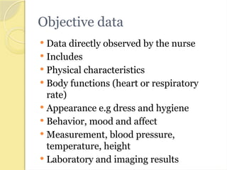 Objective data
 Data directly observed by the nurse
 Includes
 Physical characteristics
 Body functions (heart or respiratory
rate)
 Appearance e.g dress and hygiene
 Behavior, mood and affect
 Measurement, blood pressure,
temperature, height
 Laboratory and imaging results
 