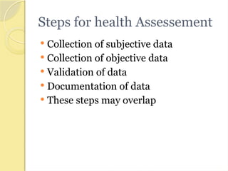Steps for health Assessement
 Collection of subjective data
 Collection of objective data
 Validation of data
 Documentation of data
 These steps may overlap
 