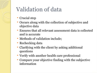 Validation of data
 Crucial step
 Occurs along with the collection of subjective and
objective data
 Ensures that all relevant assessment data is collected
and is accurate
 Methods of validation include;
 Rechecking data
 Clarifying with the client by asking additional
questions
 Verify with another health care professional
 Compare your objective finding with the subjective
information
 
