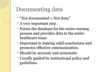 Documenting data
 “Not documented = Not done”
 A very important step
 Forms the database for the entire nursing
process and provides data to the entire
healthcare team
 Important in making valid conclusions and
promotes effective communication.
 Should be accurate and systematic
 Usually guided by institutional policy and
guidelines.
 