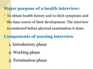 Major purpose of a health interview:
 To obtain health history and to elicit symptoms and
the time course of their development. The interview
is conducted before physical examination is done.
Components of nursing interview
1. Introductory phase
2. Working phase
3. Termination phase
 