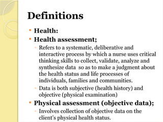 Definitions
 Health:
 Health assessment;
◦ Refers to a systematic, deliberative and
interactive process by which a nurse uses critical
thinking skills to collect, validate, analyze and
synthesize data so as to make a judgment about
the health status and life processes of
individuals, families and communities.
◦ Data is both subjective (health history) and
objective (physical examination)
 Physical assessment (objective data);
◦ Involves collection of objective data on the
client’s physical health status.
 