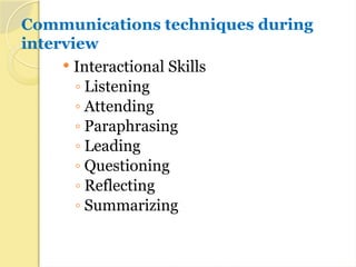 Communications techniques during
interview
 Interactional Skills
◦ Listening
◦ Attending
◦ Paraphrasing
◦ Leading
◦ Questioning
◦ Reflecting
◦ Summarizing
 