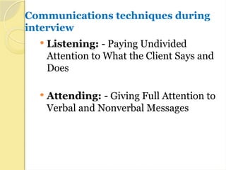 Communications techniques during
interview
 Listening: - Paying Undivided
Attention to What the Client Says and
Does
 Attending: - Giving Full Attention to
Verbal and Nonverbal Messages
 