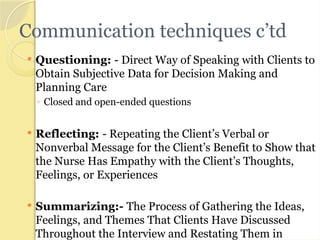Communication techniques c’td
 Questioning: - Direct Way of Speaking with Clients to
Obtain Subjective Data for Decision Making and
Planning Care
◦ Closed and open-ended questions
 Reflecting: - Repeating the Client’s Verbal or
Nonverbal Message for the Client’s Benefit to Show that
the Nurse Has Empathy with the Client’s Thoughts,
Feelings, or Experiences
 Summarizing:- The Process of Gathering the Ideas,
Feelings, and Themes That Clients Have Discussed
Throughout the Interview and Restating Them in
 