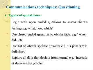 Communications techniques: Questioning
1. Types of questions :
 Begin with open ended questions to assess client's
feelings e.g. what, how, which“
 Use closed ended question to obtain facts e.g." when,
did…etc
 Use list to obtain specific answers e.g. "is pain sever,
dull sharp
 Explore all data that deviate from normal e.g. “increase
or decrease the problem
 