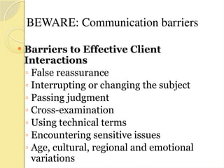 BEWARE: Communication barriers
 Barriers to Effective Client
Interactions
◦ False reassurance
◦ Interrupting or changing the subject
◦ Passing judgment
◦ Cross-examination
◦ Using technical terms
◦ Encountering sensitive issues
◦ Age, cultural, regional and emotional
variations
 