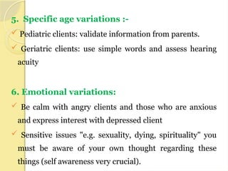 5. Specific age variations :-
 Pediatric clients: validate information from parents.
 Geriatric clients: use simple words and assess hearing
acuity
6. Emotional variations:
 Be calm with angry clients and those who are anxious
and express interest with depressed client
 Sensitive issues "e.g. sexuality, dying, spirituality" you
must be aware of your own thought regarding these
things (self awareness very crucial).
 