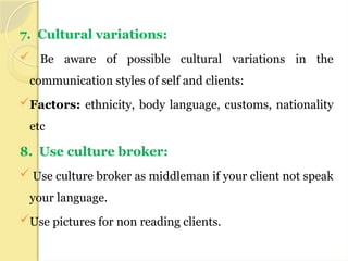 7. Cultural variations:
 Be aware of possible cultural variations in the
communication styles of self and clients:
Factors: ethnicity, body language, customs, nationality
etc
8. Use culture broker:
 Use culture broker as middleman if your client not speak
your language.
Use pictures for non reading clients.
 