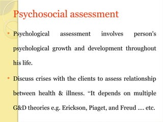 Psychosocial assessment
 Psychological assessment involves person's
psychological growth and development throughout
his life.
 Discuss crises with the clients to assess relationship
between health & illness. “It depends on multiple
G&D theories e.g. Erickson, Piaget, and Freud …. etc.
 