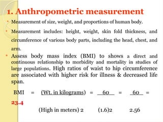 1. Anthropometric measurement
 Measurement of size, weight, and proportions of human body.
 Measurement includes: height, weight, skin fold thickness, and
circumference of various body parts, including the head, chest, and
arm.
 Assess body mass index (BMI) to shows a direct and
continuous relationship to morbidity and mortality in studies of
large populations. High ratios of waist to hip circumference
are associated with higher risk for illness & decreased life
span.
BMI = (Wt. in kilograms) = 60 = 60 =
23.4
(High in meters) 2 (1.6)2 2.56
 