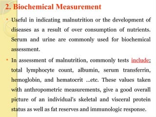 2. Biochemical Measurement
 Useful in indicating malnutrition or the development of
diseases as a result of over consumption of nutrients.
Serum and urine are commonly used for biochemical
assessment.
 In assessment of malnutrition, commonly tests include:
total lymphocyte count, albumin, serum transferrin,
hemoglobin, and hematocrit …etc. These values taken
with anthropometric measurements, give a good overall
picture of an individual's skeletal and visceral protein
status as well as fat reserves and immunologic response.
 