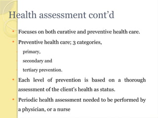 Health assessment cont’d
 Focuses on both curative and preventive health care.
 Preventive health care; 3 categories,
◦ primary,
◦ secondary and
◦ tertiary prevention.
 Each level of prevention is based on a thorough
assessment of the client's health as status.
 Periodic health assessment needed to be performed by
a physician, or a nurse
 