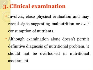 3. Clinical examination
 Involves, close physical evaluation and may
reveal signs suggesting malnutrition or over
consumption of nutrients.
 Although examination alone doesn't permit
definitive diagnosis of nutritional problem, it
should not be overlooked in nutritional
assessment
 