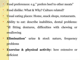  Food preferences: e.g." prefers beef to other meats"
 Food dislike: What & Why? Culture related?
 Usual eating places: Home, snack shops, restaurants.
 Ability to eat: describe inabilities, dental problems:
"ill fitting dentures, difficulties with chewing or
swallowing
 Elimination" urine & stool: nature, frequency
problems
 Exercise & physical activity: how extensive or
deficient
 