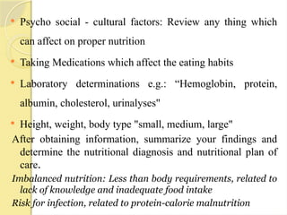  Psycho social - cultural factors: Review any thing which
can affect on proper nutrition
 Taking Medications which affect the eating habits
 Laboratory determinations e.g.: “Hemoglobin, protein,
albumin, cholesterol, urinalyses"
 Height, weight, body type "small, medium, large"
After obtaining information, summarize your findings and
determine the nutritional diagnosis and nutritional plan of
care.
Imbalanced nutrition: Less than body requirements, related to
lack of knowledge and inadequate food intake
Risk for infection, related to protein-calorie malnutrition
 