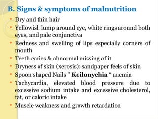 B. Signs & symptoms of malnutrition
 Dry and thin hair
 Yellowish lump around eye, white rings around both
eyes, and pale conjunctiva
 Redness and swelling of lips especially corners of
mouth
 Teeth caries & abnormal missing of it
 Dryness of skin (xerosis): sandpaper feels of skin
 Spoon shaped Nails " Koilonychia “ anemia
 Tachycardia, elevated blood pressure due to
excessive sodium intake and excessive cholesterol,
fat, or caloric intake
 Muscle weakness and growth retardation
 
